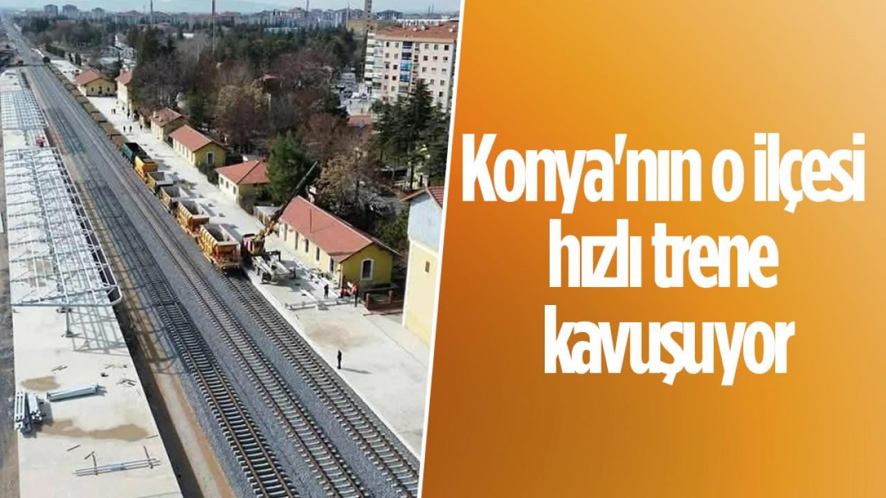 Konya'nın o ilçesi hızlı trene kavuşuyor