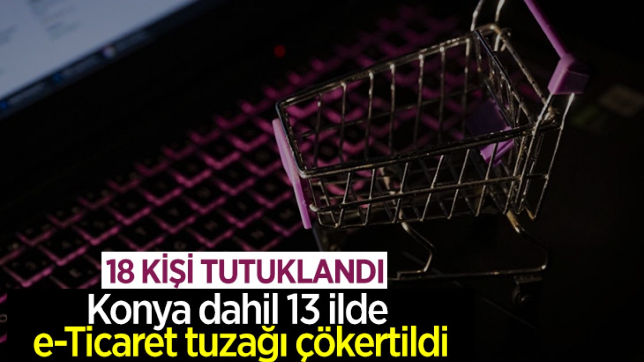 Konya dahil 13 ilde e-Ticaret tuzağı çökertildi: 18 tutuklama