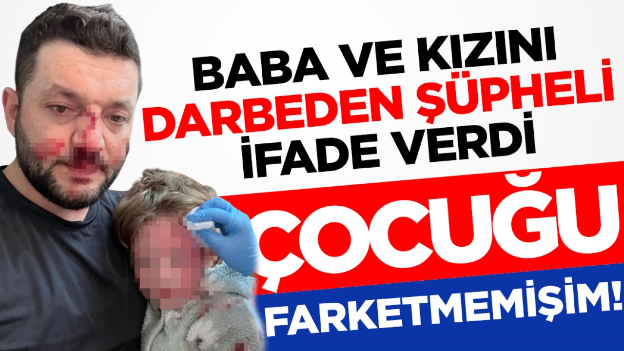 Baba ve kızını darbeden şüpheli ifade verdi: "Kucağındaki çocuğu fark etmemişim"