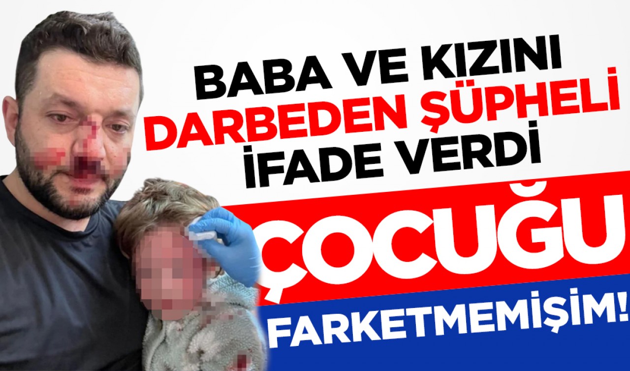 Baba ve kızını darbeden şüpheli ifade verdi: "Kucağındaki çocuğu fark etmemişim"