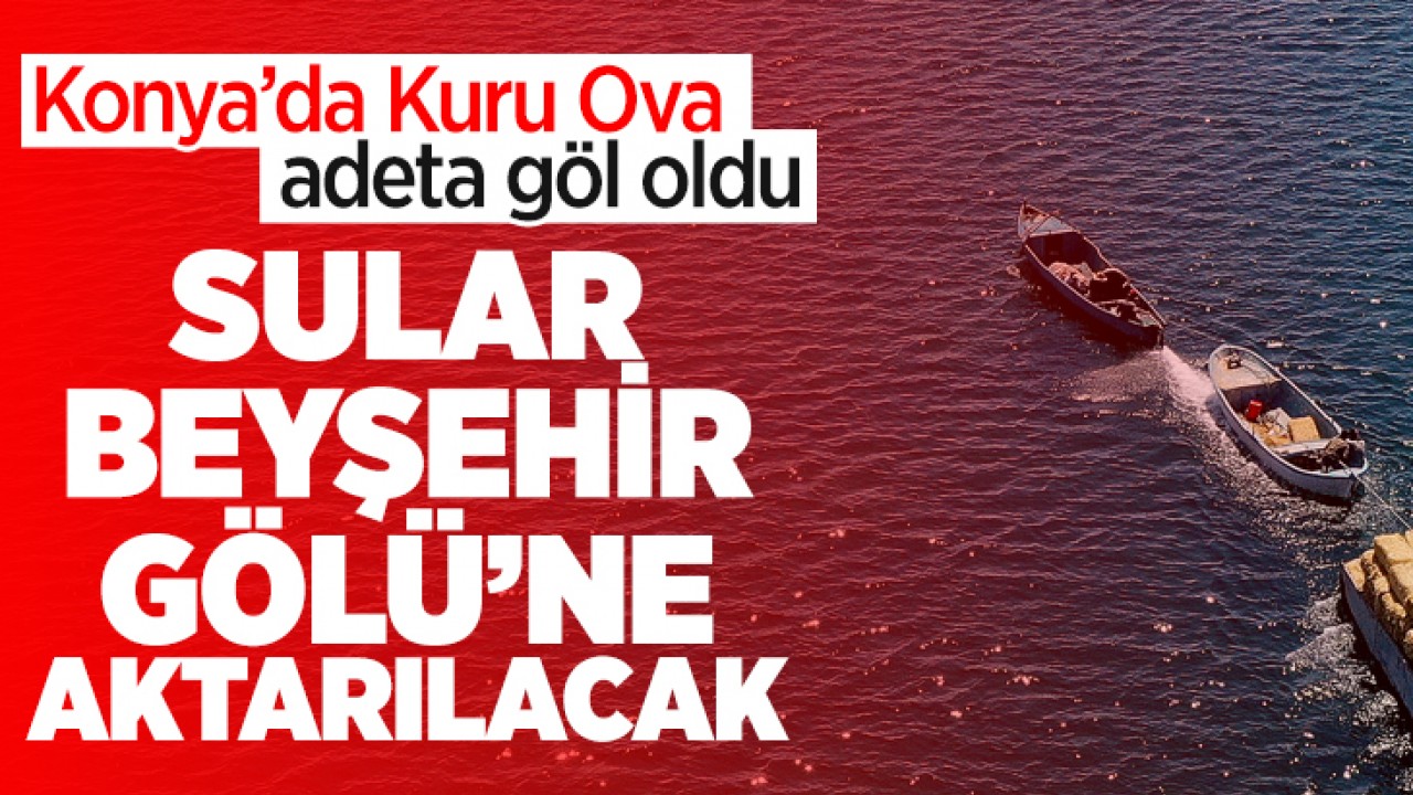Konya’da Kuru Ova adeta göl oldu: Sular Beyşehir Gölü’ne aktarılacak