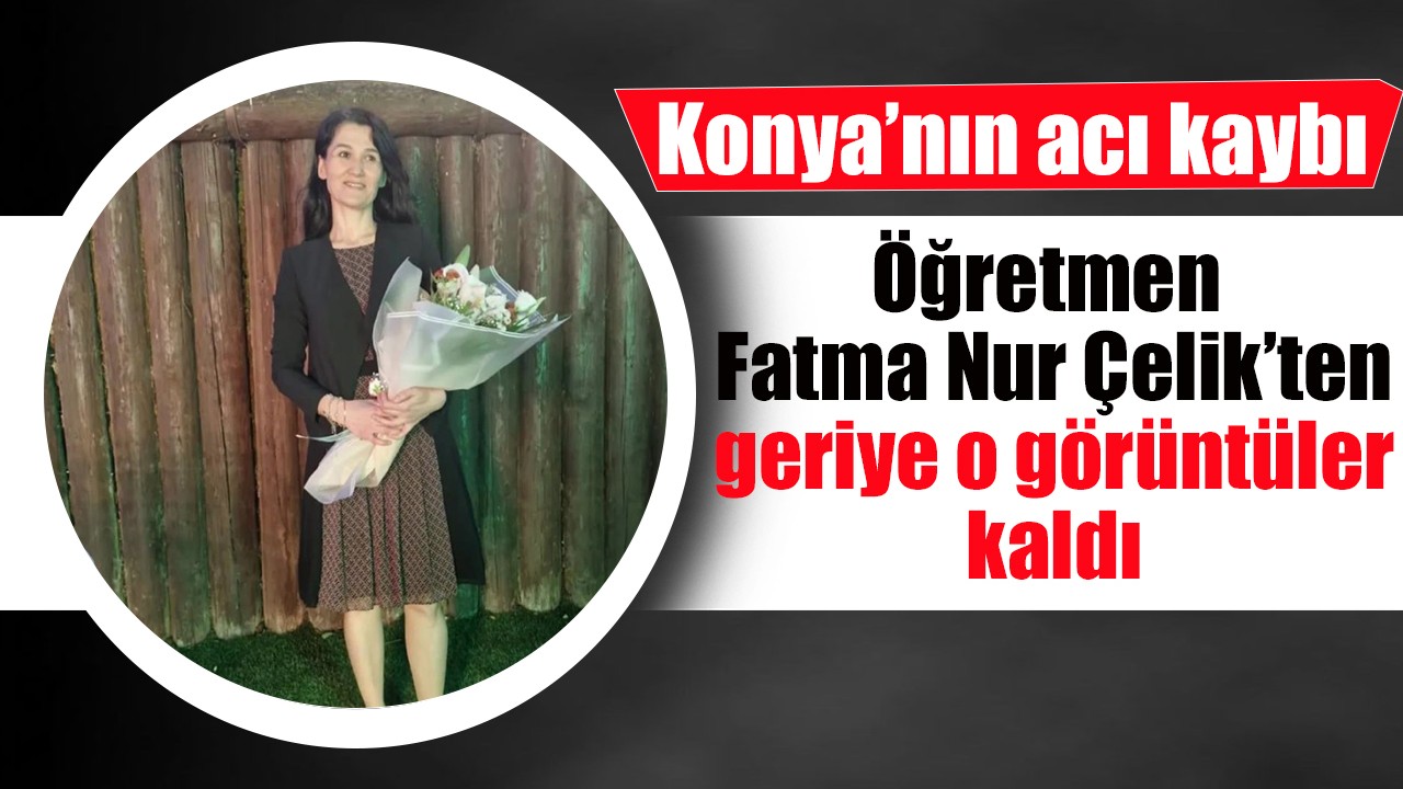 Konya’nın acı kaybı: Öğretmen Fatma Nur Çelik’ten geriye o görüntüler kaldı