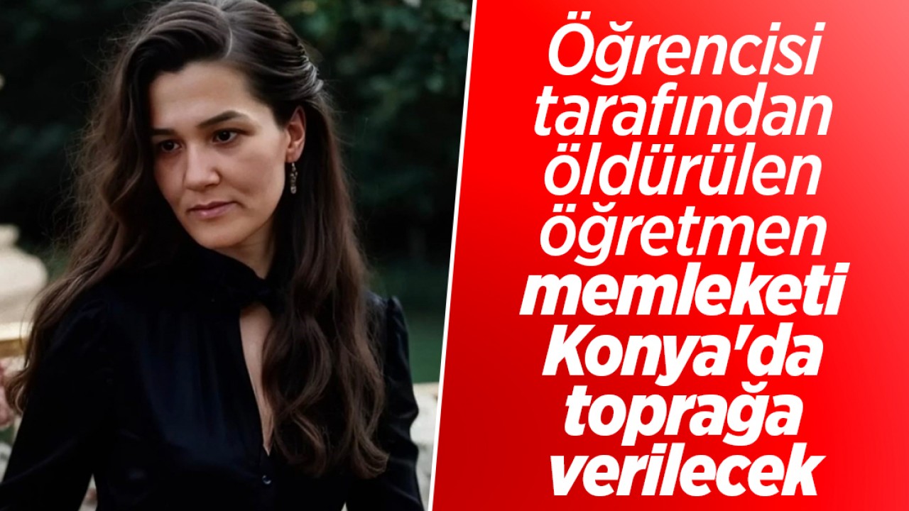 Öğrencisi tarafından öldürülen öğretmen memleketi Konya'da toprağa verilecek