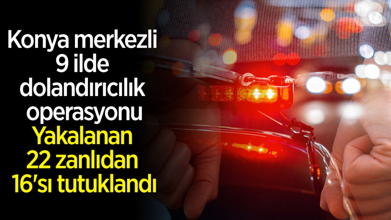 Konya merkezli 9 ilde dolandırıcılık operasyonu: Yakalanan 22 zanlıdan 16'sı tutuklandı