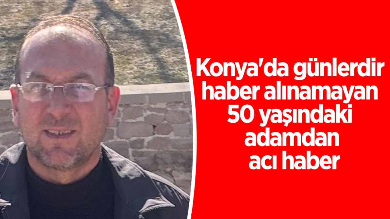 Konya'da günlerdir haber alınamayan 50 yaşındaki adamdan acı haber