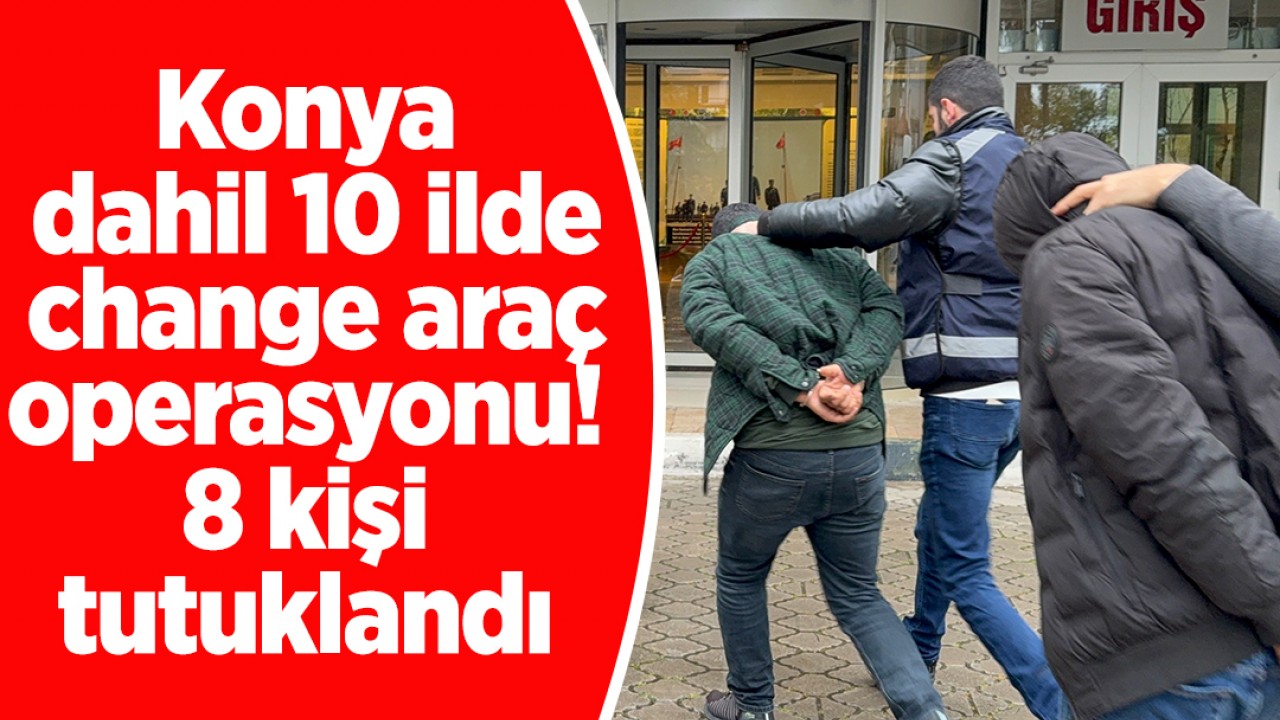 Konya dahil 10 ilde change araç operasyonu! 8 kişi tutuklandı