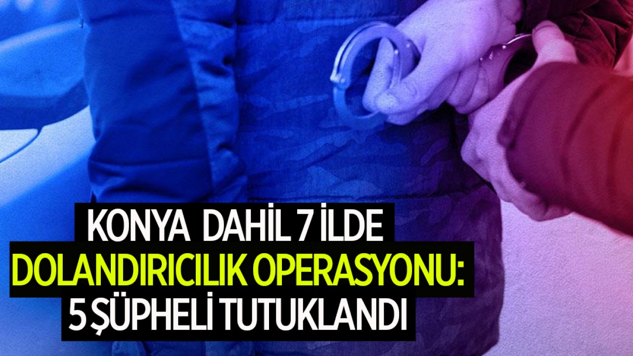 Konya dahil 7 ilde dolandırıcılık operasyonu:  5 şüpheli tutuklandı