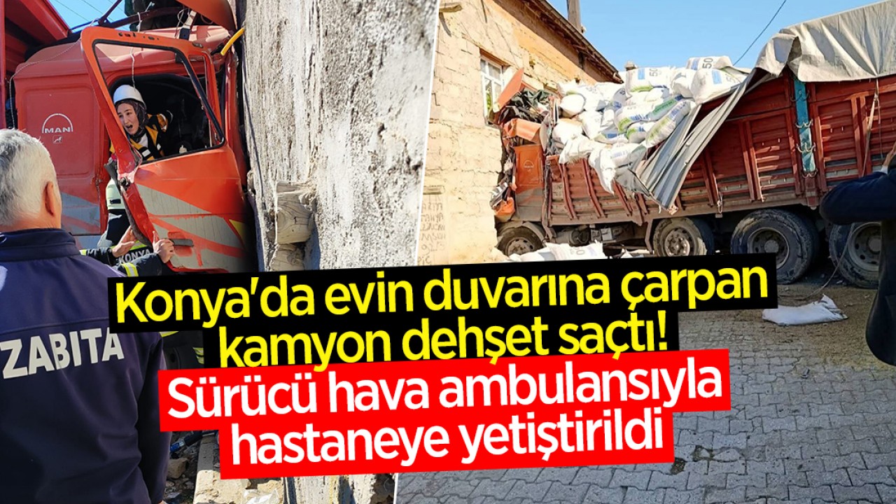 Konya'da evin duvarına çarpan kamyon dehşet saçtı! Sürücü hava ambulansıyla hastaneye yetiştirildi
