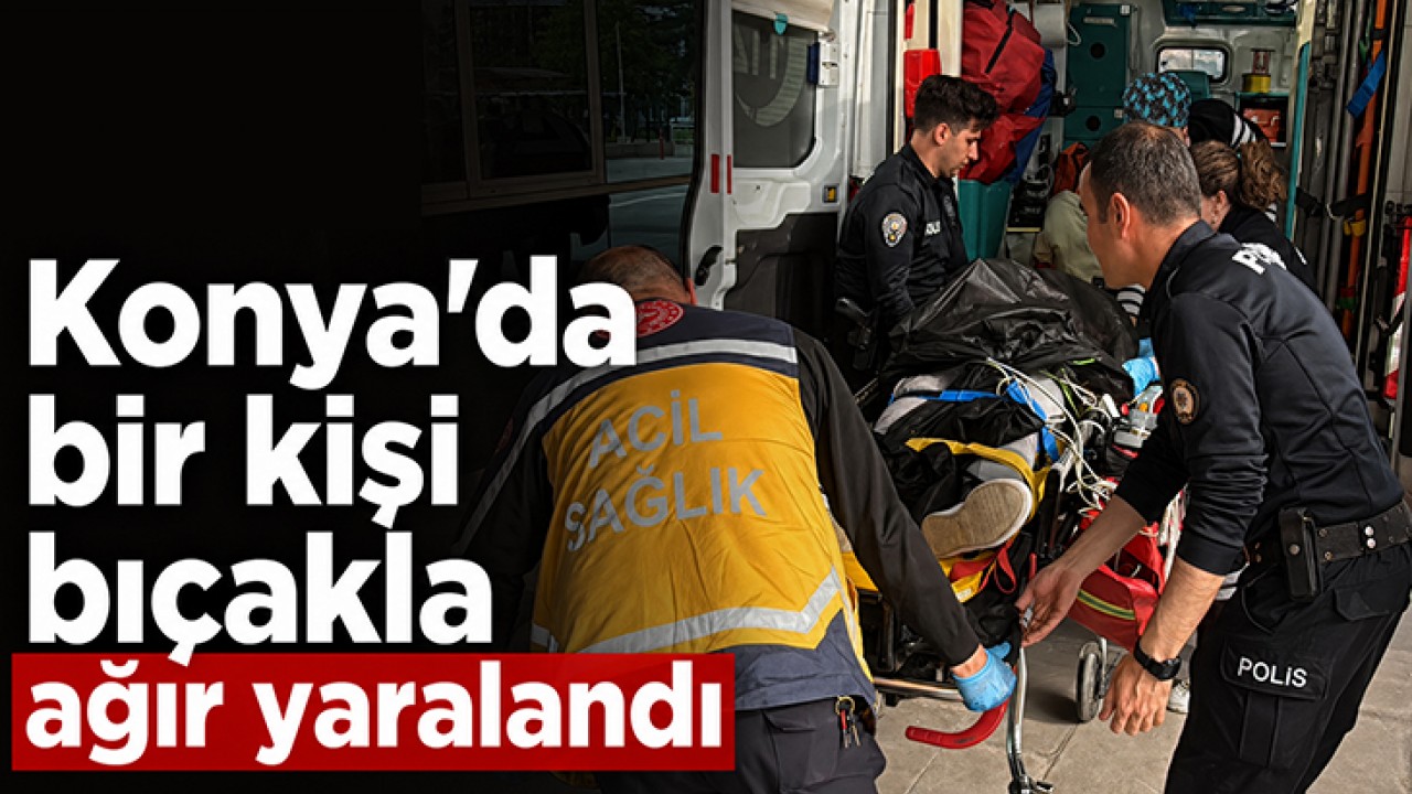 Konya'da bir kişi bıçakla ağır yaralandı