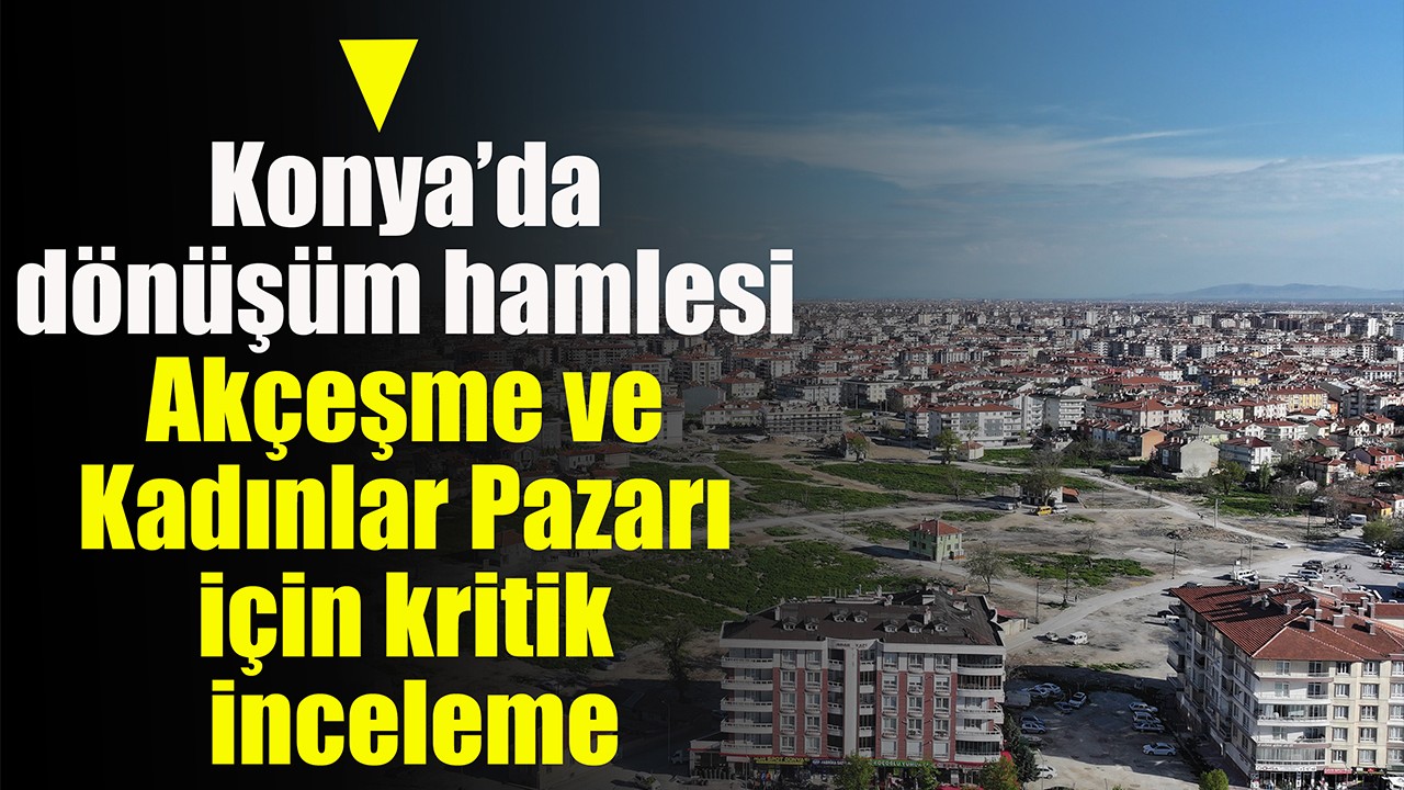 Konya’da dönüşüm hamlesi: Akçeşme ve Kadınlar Pazarı için kritik inceleme
