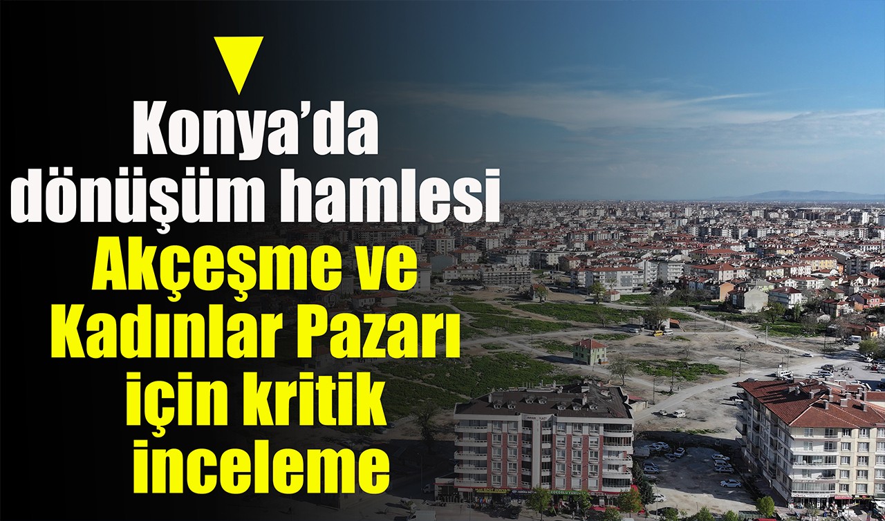 Konya’da dönüşüm hamlesi: Akçeşme ve Kadınlar Pazarı için kritik inceleme