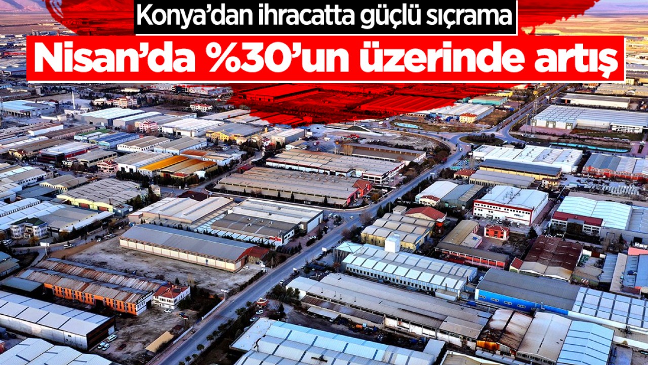 Konya’dan ihracatta güçlü sıçrama: Nisan’da %30’un üzerinde artış