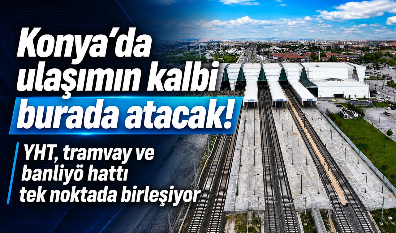 Konya’da ulaşımın kalbi burada atacak! YHT, tramvay ve banliyö hattı tek noktada birleşiyor