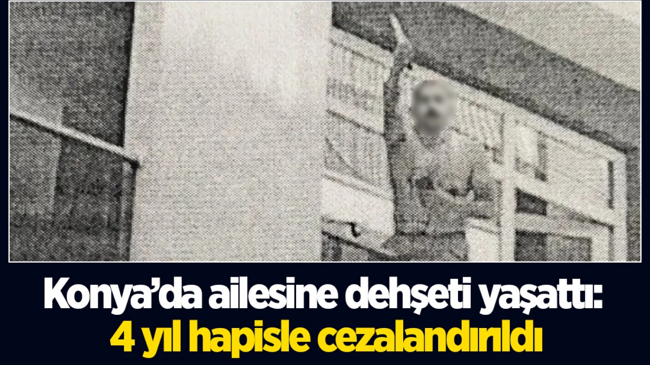 Konya’da ailesine dehşeti yaşattı: 4 yıl hapisle cezalandırıldı