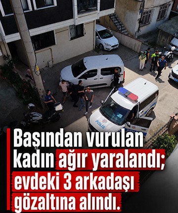Başından vurulan kadın ağır yaralandı; evdeki 3 arkadaşı gözaltına alındı!